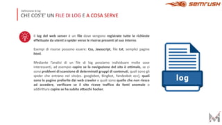 Il log del web server è un file dove vengono registrate tutte le richieste
effettuate da utenti o spider verso le risorse presenti al suo interno.
Esempi di risorse possono essere: Css, Javascript, file txt, semplici pagine
html.
Mediante l’analisi di un file di log possiamo individuare molte cose
interessanti, ad esempio capire se la navigazione del sito è ottimale, se ci
sono problemi di scansione di determinati gruppi di contenuti, quali sono gli
spider che entrano nel sito(es. googlebot, Bingbot, Yandexbot ecc), quali
sono le pagine preferite dai web crawler e quali sono quelle che non riesce
ad accedere, verificare se il sito riceve traffico da fonti anomale o
addirittura capire se ha subito attacchi hacker.
CHE COS’E’ UN FILE DI LOG E A COSA SERVE
Definizione di log
 