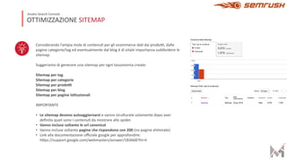 Considerando l’ampia mole di contenu2 per gli ecommerce da2 dai prodo4, dalle
pagine categorie/tag ed eventualmente dal blog è di vitale importanza suddividere le
sitemap.
Suggeriamo di generare una sitemap per ogni tassonomia create:
Sitemap per tag
Sitemap per categorie
Sitemap per prodo.
Sitemap per blog
Sitemap per pagine is3tuzionali
IMPORTANTE
• Le sitemap devono autoaggiornarsi e vanno struGurate solamente dopo aver
deﬁnito quali sono I contenu2 da mostrare allo spider.
• Vanno incluse soltanto le url canonical
• Vanno incluse soltanto pagine che rispondono con 200 (no pagine eliminate)
• Link alla documentazione uﬃciale google per approfondire:
hGps://support.google.com/webmasters/answer/183668?hl=it
OTTIMIZZAZIONE SITEMAP
Analisi Search Console
 