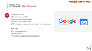 q Lazy load e cache
q Pulizia del codice HTML
q Dimensionamento thumbnail
q Prefetch per articoli correlati
q Minimizzazione, compressione, rimozione js non usato, ecc…
TOOL UTILI
q www.webpagetest.org
q gtmetrix.com
q developers.google.com/speed/pagespeed
INCREMENTO PERFORMANCE
Analisi Search Console
 