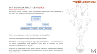 DEFINIZIONE DI STRUTTURA SILOOS
Per stru5ura a Siloos si intende il modo in cui vengono categorizzate le aree temaAche di un
sito web in base alle parole chiave e ai contenuA da lavorare.
Nello screenshot qui sopra mostriamo un esempio di stru5ura a Siloos.
Sono state individuate 2 macroaree temaAche: I primi e I secondi.
Entrambe le macroaree poi contengono degli argomenA correlaA ma è fondamentale notare
che nessun so5oelemento della macroarea ‘primi’ entra in relazione con nessun
so5oelemento della macroarea ’secondi’.
Stru5urare in questo modo un sito serve a favorire non solo la navigazione all’utente ma
anche ad oNmizzare la leggibilità e l’interpretazione dei contenuA da parte dello spider del
motore di ricercar.
 