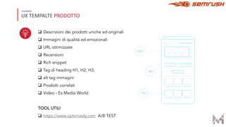 UX TEMPALTE PRODOTTO
Usabilità
q Descrizioni dei prodotti uniche ed originali
q Immagini di qualità ed emozionali
q URL ottimizzate
q Recensioni
q Rich snippet
q Tag di heading H1, H2, H3;
q alt tag immagini
q Prodotti correlati
q Video - Es Media World
TOOL UTILI
q https://www.optimizely.com A/B TEST
 