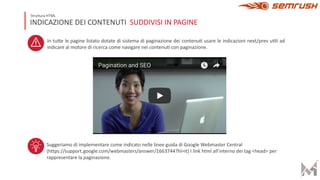 INDICAZIONE DEI CONTENUTI SUDDIVISI IN PAGINE
Struttura HTML
In tu8e le pagine listato dotate di sistema di paginazione dei contenuD usare le indicazioni next/prev uDli ad
indicare al motore di ricerca come navigare nei contenuD con paginazione.
Suggeriamo di implementare come indicato nelle linee guida di Google Webmaster Central
(https://support.google.com/webmasters/answer/1663744?hl=it) I link html all’interno dei tag <head> per
rappresentare la paginazione.
 