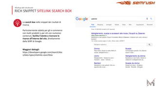 RICH SNIPPET SITELINK SEARCH BOX
Markup dati strutturati
La search box nello snippet dei risultati di
ricerca.
Particolarmente adatta per gli e-commerce
con molti prodotti o per siti con numerosi
contenuti, facilita l’utente a ricercare le
risorse all’interno del sito, direttamente
dalla SERP di Google.
Maggiori dettagli:
https://developers.google.com/search/doc
s/data-types/sitelinks-searchbox
 