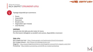RICH SNIPPET STRUMENTI UTILI
Markup dati strutturati
Tipologie disponibili per ecommerce:
• Prezzo
• Disponibilità
• Recensioni
• Breadcrumbs
• OrganizaEon (per il brand)
• Local Business
VANTAGGI
Aumento dei click dalla serp dei motori di ricerca
Più informazioni deKagliate sui prodoL come prezzo, disponibilità e recensioni
TOOL UTILI
Rich snippet test tool - hKps://www.google.com/webmasters/tools/richsnippets
Rich Snippet Wizard - hKp://www.microdatagenerator.com
Magento – hKp://www.magentocommerce.com/magento-connect/rich-snippets-suite.html
Prestashop - hKp://addons.prestashop.com/it/38-seo-moduli-prestashop
 