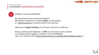 ELIMINARE CONTENUTI DUPLICATI
Ottimizzazione dettagli
EVITARE IL Contenuto DUPLICATO
Quando possiamo avere contenuto duplicato?
Ad esempio se abbiamo la versione mobile con URL diverso,
es.: http://m.sito.com, è necessario avere il rel canonical!
Oppure per le pagine di listing con la funzione »view all» o» order by»
Ancora, possiamo avere duplicato nei filtri (es. per prezzo, brand, nazione)
Un modo per poterlo regolare, è utilizzare il link rel CANONICAL
<link rel="canonical" href="https://www.miodominio.com/filter.php?id?34&order=desc"/>
 