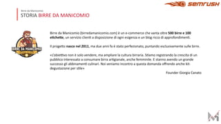 STORIA BIRRE DA MANICOMIO
Birre da Manicomio
Birre da Manicomio (birredamanicomio.com) è un e-commerce che vanta oltre 500 birre e 100
e)che,e, un servizio clienE a disposizione di ogni esigenza e un blog ricco di approfondimenE.
Il progeIo nasce nel 2011, ma due anni fa è stato perfezionato, puntando esclusivamente sulle birre.
«L’obieMvo non è solo vendere, ma ampliare la cultura birraria. SEamo registrando la crescita di un
pubblico interessato a consumare birra arEgianale, anche femminile. E stanno avendo un grande
successo gli abbinamenE culinari. Noi veniamo incontro a questa domanda oﬀrendo anche kit-
degustazione per sEle»
Founder Giorgia Canato
 