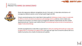 PROGETTO BIRRE DA MANICOMIO
Birre da Manicomio
Grazie alla migrazione abbiamo riprogettato da zero il sito web, ci è stata data carta bianca e di
conseguenza abbiamo potuto curare tutti gli aspetti legati alla SEO.
Il lavoro veramente grosso che è stato fatto è stato quello di individuare cluster e topic in modo tale
da offrire ai clienti una facile consultazione sulla tipologia di birra preferita, le birre infatti sono
semplice da consultare e nei diversi menu di navigazione abbiamo implementato dei filtri studiati
appositamente per l’utente e per la SEO al fine di incrementare gli accessi al sito e di tematizzare al
meglio il tutto (interlinking).
A livello di progettazione è stato fatto un gran lavoro in ottica di crawling eliminando per scelta tutte
le pagine filtro e ricreandole con pagine ad hoc per avere per ogni voce la massima valenza SEO sia a
livello di semantica che a livello di contenuto ed usabilità.
 