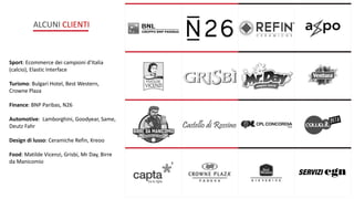 ALCUNI CLIENTI
Sport: Ecommerce dei campioni d’Italia
(calcio), Elastic Interface
Turismo: Bulgari Hotel, Best Western,
Crowne Plaza
Finance: BNP Paribas, N26
Automotive: Lamborghini, Goodyear, Same,
Deutz Fahr
Design di lusso: Ceramiche Refin, Kreoo
Food: Matilde Vicenzi, Grisbi, Mr Day, Birre
da Manicomio
 