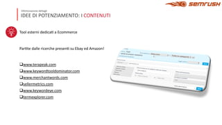 IDEE DI POTENZIAMENTO: I CONTENUTI
Ottimizzazione dettagli
Tool esterni dedica= a Ecommerce
Par=te dalle ricerche presen= su Ebay ed Amazon!
qwww.terapeak.com
qwww.keywordtooldominator.com
qwww.merchantwords.com
qsellermetrics.com
qwww.keywordeye.com
qtermexplorer.com
 