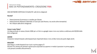IDEE DI POTENZIAMENTO: CREAZIONE PBN
Ottimizzazione dettagli
IDEA NETWORK VERTICALE DI QUALITA’ sulle birre arFgianali
Perché?
• Potenziamento Ecommerce e vendite per Cliente
• Potenziamento Network FaMoreMo srl (non più solo ﬁnance, ma anche altre temaFche)
• Per il Boom delle Birre ArFgianali
Come è nata l’idea?
Un blog verFcale mi aveva chiesto 500€ per un link e su google news vi era una noFzia a seWmana del BOOM delle
birre arFgianali
AZIONI
Creazione network basato sulle keyword più importanF dove vi era un’alta ricerca da parte degli utenF.
RISULTATI
Quel blog su molte keyword non è più in prima pagina J
Perché? Fra cliente,siF verFcali e guest post acquistaF occupiamo in media 4 posizioni in prima pagina.
I siF portano vendite all’ecommerce
 