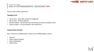 IDEE DI POTENZIAMENTO: CREAZIONE PBN
Ottimizzazione dettagli
Che siti siamo andati a generare?
Tipologia di siti
• Siti ex novo – generalisti sulla birra artigianale
• Siti ex novo - verticali sugli stili
• Domini scaduti – siti di ex birrerie o di birrerie che hanno cambiato nome
• Domini scaduti – siti di ex festival o fiere della birra
Caratteristiche Tecniche
Non si tratta di una PBN privata, ma bensì di una PBN pubblica, quindi:
• Stesso IP
• Stesso codice Analytics
• Stesso intestatario
• Stesso tema
 