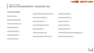 IDEE DI POTENZIAMENTO: CREAZIONE PBN
Ottimizzazione dettagli
ALCUNI DOMINI
www.birreipa.it
www.birredabbazia.it
www.birrebelghe.com
www.birraweiss.it
www.birrabianca.it
www.birreporter.it
www.birreacide.it
www.birrebassafermentazione.it
www.birrenonﬁltrate.it
www.birreinglesi.it
www.birradoppiomalto.it
www.birralager.it
www.birraweizen.com
www.birrealtafermentazione.it
www.birrepaleale.it
www.birrablanche.it
www.birredolci.it
www.birraolmo.it
www.birreria-fob.it
www.fesHvalinternazionaledellabirra.it
www.ﬁerabirraferrara.it
 