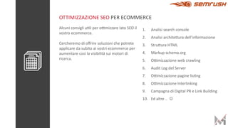 Alcuni consigli u*li per o/mizzare lato SEO il
vostro ecommerce.
Cercheremo di oﬀrire soluzioni che potrete
applicare da subito ai vostri ecommerce per
aumentare così la visibilità sui motori di
ricerca.
1. Analisi search console
2. Analisi architeBura dell’informazione
3. StruBura HTML
4. Markup schema.org
5. O/mizzazione web crawling
6. Audit Log del Server
7. O/mizzazione pagine lis*ng
8. O/mizzazione Interlinking
9. Campagna di Digital PR e Link Building
10. Ed altre .. J
OTTIMIZZAZIONE SEO PER ECOMMERCE
 