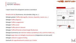 REPORT MENSILI
Ottimizzazione dettagli
I report mensili che sviluppiamo variano a seconda di:
Tema?ca del sito (Ecommerce, sito aziendale, blog, ecc…)
DeFaglio globale Traﬃco (demograﬁa, interessi, disposi?vi, nazioni, ecc…)
DeFaglio Traﬃco Organico
DeFaglio Traﬃco a pagamento
DeFaglio Traﬃco social
DeFaglio Traﬃco domini referen?
DeFaglio Traﬃco/Chiamate scheda Google My Business
DeFaglio Ecommerce con metriche rela?ve a prodoO più vis?, scontrino medio, ecc..
DeFaglio page views con deFaglio mone?zzazione (integrazione con terze par?)
DeFaglio collezioni o pagine di lis?ng
Eventuali altri approfondimen? condivisi con il cliente
 