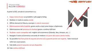 ALCUNI CONSIGLI
O+mizzazione de4agli
A parte la SEO, cercate di concentrarvi su:
1. Copy e tono di voce sui prodo+ e sulle pagine lisDng
2. Me4ete in risalto la vostra unicità
3. Oﬀrite elemenD di ﬁducia, esempio in vista le recensioni
4. O+mizzazione della Usabilità, grazie anche a tool come Hotjar o OpDmizely
5. O+mizzazione del processo di checkout grazie a conDnui A/B test
6. Studiate i vostri compeDtor ed i migliori siD ecommerce (Zalando, Ikea, Amazon, ecc.. )
7. Navigate il vostro eCommerce cercando di me4ervi nei panni del vostro utente medio
8. Se possibile fate fare prove di acquisto ad amici e/o a parenD (anche non esperD). Siate maniacali
nelle loro osservazioni.
9. Fate delle prove di acquisto con più disposiDvi.
10. Fate conDnui A/B test
 
