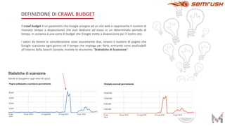 DEFINIZIONE DI CRAWL BUDGET
Il crawl budget è un parametro che Google assegna ad un sito web e rappresenta il numero di
risorse(o tempo a disposizione) che può dedicare ad essso in un determinato periodo di
tempo, in sostanza è una sorta di budget che Google mette a disposizione per il nostro sito.
I valori da tenere in considerazione sono sicuramente due, ovvero il numero di pagine che
Google scansiona ogni giorno ed il tempo che impiega per farlo, entrambi sono analizzabili
all’interno della Search Console, tramite lo strumento “Statistiche di Scansione”.
 
