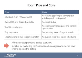 Hoosh Pros and Cons
46
Pros Cons
Aﬀordable (EUR 199 per month)
No ranking position per keyword (but
visibility graph per keyword)
Overall SEO and AdWords visibility No backlink data
Top 100 benchmarks
No information for on-page and content
optimization
Very easy to use No monetary value of organic search
Telephone and e-mail support in English No custom reports or repots scheduling
Aﬀordable tool providing a good overview.
Suitable for marketing professionals and managers who do not have
time to go into the details.
 
