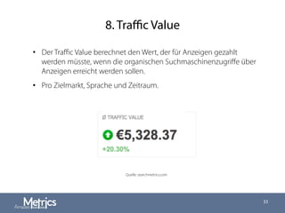 8. Traﬃc Value
33
•  Der Traﬃc Value berechnet den Wert, der für Anzeigen gezahlt
werden müsste, wenn die organischen Suchmaschinenzugriﬀe über
Anzeigen erreicht werden sollen.
•  Pro Zielmarkt, Sprache und Zeitraum.
Quelle: searchmetrics.com
 