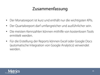 Zusammenfassung
•  Der Monatsreport ist kurz und enthält nur die wichtigsten KPIs.
•  Der Quartalsreport darf umfangreicher und ausführlicher sein.
•  Die meisten Kennzahlen können mithilfe von kostenlosen Tools
ermittelt werden.
•  Für die Erstellung der Reports können Excel oder Google Docs
(automatische Integration von Google Analytics) verwendet
werden.
45
 