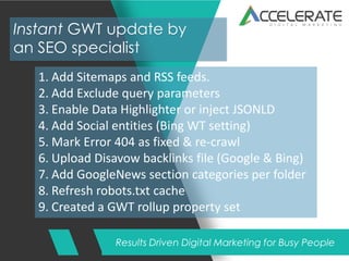 Results Driven Digital Marketing for Busy People
Instant GWT update by
an SEO specialist
1. Add Sitemaps and RSS feeds.
2. Add Exclude query parameters
3. Enable Data Highlighter or inject JSONLD
4. Add Social entities (Bing WT setting)
5. Mark Error 404 as fixed & re-crawl
6. Upload Disavow backlinks file (Google & Bing)
7. Add GoogleNews section categories per folder
8. Refresh robots.txt cache
9. Created a GWT rollup property set
 