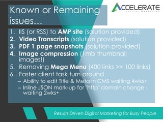 Results Driven Digital Marketing for Busy People
Known or Remaining
issues…
1. IIS (or RSS) to AMP site (solution provided)
2. Video Transcripts (solution provided)
3. PDF 1 page snapshots (solution provided)
4. Image compression (1mb thumbnail
images!)
5. Removing Mega Menu (400 links >> 100 links)
6. Faster client task turn around
– Ability to edit Title & Meta in CMS waiting 4wks+
– Inline JSON mark-up for "http" domain change -
waiting 2wks+
 