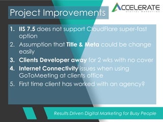 Results Driven Digital Marketing for Busy People
Project Improvements
1. IIS 7.5 does not support CloudFlare super-fast
option
2. Assumption that Title & Meta could be change
easily
3. Clients Developer away for 2 wks with no cover
4. Internet Connectivity issues when using
GoToMeeting at clients office
5. First time client has worked with an agency?
 