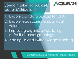 Results Driven Digital Marketing for Busy People
Spend marketing budget
better (Attribution)
1. Enable cost data upload for CPA`s
2. Enable lead scoring and/or goal
value
3. Improving organic by updating
default channel groupings
4. Adding FB and Twitter widget tracking
 