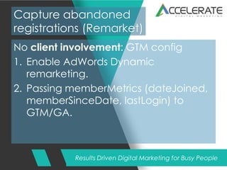 Results Driven Digital Marketing for Busy People
Capture abandoned
registrations (Remarket)
No client involvement: GTM config
1. Enable AdWords Dynamic
remarketing.
2. Passing memberMetrics (dateJoined,
memberSinceDate, lastLogin) to
GTM/GA.
 