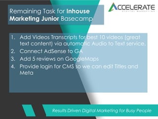 Results Driven Digital Marketing for Busy People
Remaining Task for Inhouse
Marketing Junior Basecamp
1. Add Videos Transcripts for best 10 videos (great
text content) via automatic Audio to Text service.
2. Connect AdSense to GA
3. Add 5 reviews on GoogleMaps
4. Provide login for CMS so we can edit Titles and
Meta
 