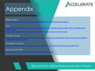 Results Driven Digital Marketing for Busy People
Appendix
Brighton Slides
http://www.sitevisibility.co.uk/blog/2016/04/26/april-2016-brightonseo-slides/
AMP
https://www.slideshare.net/Badams/are-accelerated-mobile-pages-really-worth-it-google-amp-
case-studies
https://www.slideshare.net/DominicWoodman/what-is-amp-and-do-i-care
Google Fonts tips
https://www.slideshare.net/bastiangrimm/three-site-speed-optimisation-tips-to-make-your-website-
really-fast-brightonseo-2017
GoogleBot Crawl Tips
https://www.slideshare.net/Badams/how-to-find-fix-crawl-optimisation-issues-brightonseo
Injecting JS Pre-fetch
https://earlconf.com/2016/london/download/?id=hxcuw
 
