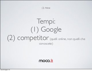 Tempi:
(1) Google
(2) competitor(quelli online, non quelli che
conoscete)
(2) Attese
lunedì 9 giugno 14
 