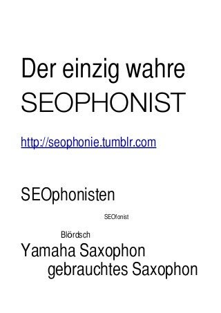 Der einzig wahre
SEOPHONIST
http://seophonie.tumblr.com
SEOphonisten
	
 	
 	
 	
 	
 	
 SEOfonist
	
 	
 	
 Blördsch
Yamaha Saxophon
	
 	
 gebrauchtes Saxophon
 