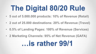 The Digital 80/20 Rule
• 5 out of 5.000.000 products: 10% of Revenue (Retail)
• 2 out of 25.000 destinations: 20% of Revenue (Travel)
• 0.5% of Landing Pages: 100% of Revenue (Services)
• 2 Marketing Channels: 95% of Net Revenue (GAFA)
…is rather 99/1
 