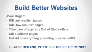 Build Better Websites
„Poor Dogs“:
• Kill „no results“ pages
• Kill „few results“ pages
• Take care of expired / Out of Stock offers
• Kill duplicate pages
• Get rid of everything providing poor value/UX
Build for DEMAND, INTENT and USER EXPERIENCE!
 