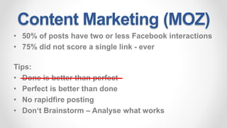 Content Marketing (MOZ)
• 50% of posts have two or less Facebook interactions
• 75% did not score a single link - ever
Tips:
• Done is better than perfect
• Perfect is better than done
• No rapidfire posting
• Don‘t Brainstorm – Analyse what works
 