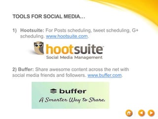 TOOLS FOR SOCIAL MEDIA…
1) Hootsuite: For Posts scheduling, tweet scheduling, G+
scheduling. www.hootsuite.com.
2) Buffer: Share awesome content across the net with
social media friends and followers. www.buffer.com.
 