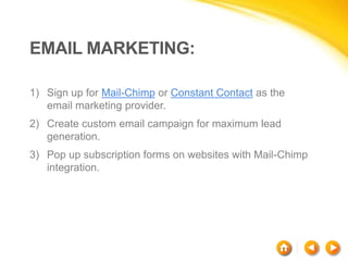 EMAIL MARKETING:
1) Sign up for Mail-Chimp or Constant Contact as the
email marketing provider.
2) Create custom email campaign for maximum lead
generation.
3) Pop up subscription forms on websites with Mail-Chimp
integration.
 