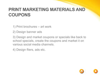 PRINT MARKETING MATERIALS AND
COUPONS
1) Print brochures – art work
2) Design banner ads
3) Design and market coupons or specials like back to
school specials, create the coupons and market it on
various social media channels.
4) Design fliers, ads etc.
 