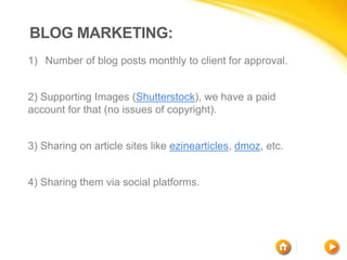 BLOG MARKETING:
1) Number of blog posts monthly to client for approval.
2) Supporting Images (Shutterstock), we have a paid
account for that (no issues of copyright).
3) Sharing on article sites like ezinearticles, dmoz, etc.
4) Sharing them via social platforms.
 