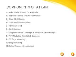 COMPONENTS OF A PLAN:
1) Major Errors Present On A Website.
2) Immediate Errors That Need Attention.
3) Other SEO Details.
4) Titles & Meta Descriptions.
5) Ranking Report.
6) SMO Strategy.
7) Google Ad-words Campaign & Facebook Ads campaign.
8) Print Marketing Materials & Coupons.
9) Off Page Marketing.
10) Blog Marketing.
11) Seller Engines. (if applicable)
 