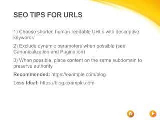 SEO TIPS FOR URLS
1) Choose shorter, human-readable URLs with descriptive
keywords
2) Exclude dynamic parameters when possible (see
Canonicalization and Pagination)
3) When possible, place content on the same subdomain to
preserve authority
Recommended: https://example.com/blog
Less Ideal: https://blog.example.com
 