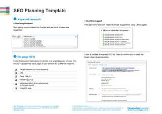 SEO Planning Template
 Keyword research

>> Use Ubersuggest

>> Use Google Instant

Then get more “long-tail” keyword phrase suggestions using Ubersuggest.

Start typing keyword ideas into Google and see what phrases are
suggested.

>> Use a tool like Wordpress SEO by Yoast to confirm you’ve used the
target keyword appropriately.

 On-page SEO
>> Use the keyword data above to decide on a target keyword phrase. You
should try to optimise each page of your website for a different keyword.






Target Keyword [or Focus Keyword]



Meta description [this is what shows



Image Alt tags

URL
Page Title [h1]
Headers [h2, h3]
on Google results]

Free Download at http://www.bluewiremedia.com.au/seo-planning-template
Bluewire Media www.bluewiremedia.com.au/ 1300 258 394 (BLUEWIRE)
@Bluewire_Media

 2014 by Bluewire Media v1.1
Copyright holder is licensing this under the Creative Commons License, Attribution 3.0
Please feel free to post this on your blog or email, tweet & share it with whomever.

 
