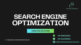 SEARCH ENGINE
OPTIMIZATION
CREATIVE SOLUTION
https://www.creativesolutionservices.com
info@creativesolutionservices.com
+92 3112336601
+92 3482152611
 