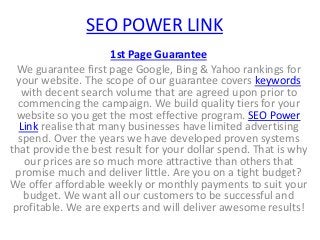 SEO POWER LINK
1st Page Guarantee
We guarantee first page Google, Bing & Yahoo rankings for
your website. The scope of our guarantee covers keywords
with decent search volume that are agreed upon prior to
commencing the campaign. We build quality tiers for your
website so you get the most effective program. SEO Power
Link realise that many businesses have limited advertising
spend. Over the years we have developed proven systems
that provide the best result for your dollar spend. That is why
our prices are so much more attractive than others that
promise much and deliver little. Are you on a tight budget?
We offer affordable weekly or monthly payments to suit your
budget. We want all our customers to be successful and
profitable. We are experts and will deliver awesome results!
 