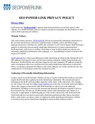 SEO POWER LINK PRIVACY POLICY
Privacy Policy
SeoPowerLink ("SeoPowerLink") operates http://seopowerlink.com and may operate other
websites. It is SeoPowerLink's policy to respect your privacy regarding any information we may
collect while operating our websites.
Website Visitors
Like most website operators, SeoPowerLink collects non-personally-identifying information of
the sort that web browsers and servers typically make available, such as the browser type,
language preference, referring site, and the date and time of each visitor request. SeoPowerLink's
purpose in collecting non-personally identifying information is to better understand how
SeoPowerLink's visitors use its website. From time to time, SeoPowerLink may release non-
personally-identifying information in the aggregate, e.g., by publishing a report on trends in the
usage of its website.
SeoPowerLink also collects potentially personally-identifying information like Internet Protocol
(IP) addresses for logged in users and for users leaving comments on http://seopowerlink.com
blogs/sites. SeoPowerLink only discloses logged in user and commenter IP addresses under the
same circumstances that it uses and discloses personally-identifying information as described
below, except that commenter IP addresses and email addresses are visible and disclosed to the
administrators of the blog/site where the comment was left.
Gathering of Personally-Identifying Information
Certain visitors to SeoPowerLink's websites choose to interact with SeoPowerLink in ways that
require SeoPowerLink to gather personally-identifying information. The amount and type of
information that SeoPowerLink gathers depends on the nature of the interaction. For example,
we ask visitors who sign up at http://seopowerlink.com to provide a username and email address.
Those who engage in transactions with SeoPowerLink are asked to provide additional
information, including as necessary the personal and financial information required to process
those transactions. In each case, SeoPowerLink collects such information only insofar as is
necessary or appropriate to fulfill the purpose of the visitor's interaction with SeoPowerLink.
SeoPowerLink does not disclose personally-identifying information other than as described
below. And visitors can always refuse to supply personally-identifying information, with the
caveat that it may prevent them from engaging in certain website-related activities.
 