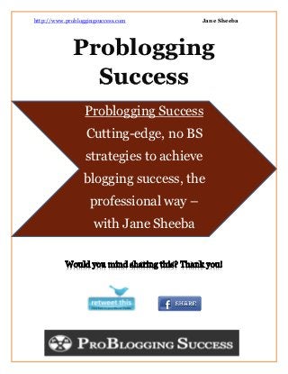 http://www.probloggingsuccess.com        Jane Sheeba




              Problogging
                Success
                  Problogging Success
                  Cutting-edge, no BS
                  strategies to achieve
                 blogging success, the
                    professional way –
                     with Jane Sheeba
 