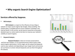 • Why organic Search Engine Optimization?


Services offered by Soppnox.
   SEO Analysis :

          SEO Analysis is a report on the influence of your blog or
website on major search engines like Google, Yahoo and Bing. This
analysis gives a complete picture of your website's standing in the
Internet world. In this service, we do several researches to provide a
detailed report on what needs to be done to improve your website's
visibility on search engines.

   Keyword Analysis :

             Keyword Analysis is done to increase conversations
 and find new markets. It is an essential process which comes under
search engine optimization. At this stage, we do analyze the keywords
used on your website and depending on your target reach and services,
we use freeze on certain relevant keywords and use them throughout
the website.

                                                                         10
 