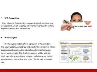    SEO Copywriting

 Search Engine Optimization copywriting is all about writing
web content, which targets particular keywords with certain
keyword density and frequencies.



   Web analytics

    The Analytics system offers a preview of how visitors
find your website, what they find most interesting in it, which
page/product receives the ultimate preference from your
target audience etc. The Analytics system will be able to
track everything about your visitors - including your visitor’s
web browsers to the time and point of their exit from your
site.

                                                                  12
 