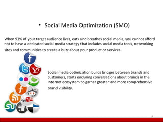 • Social Media Optimization (SMO)

When 93% of your target audience lives, eats and breathes social media, you cannot afford
not to have a dedicated social media strategy that includes social media tools, networking
sites and communities to create a buzz about your product or services .




                          Social media optimization builds bridges between brands and
                          customers, starts enduring conversations about brands in the
                          Internet ecosystem to garner greater and more comprehensive
                          brand visibility.




                                                                                       14
 