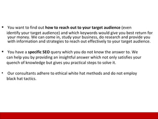  You want to find out how to reach out to your target audience (even
  identify your target audience) and which keywords would give you best return for
   your money. We can come in, study your business, do research and provide you
   with information and strategies to reach out effectively to your target audience.

 You have a specific SEO query which you do not know the answer to. We
  can help you by providing an insightful answer which not only satisfies your
  quench of knowledge but gives you practical steps to solve it.

•   Our consultants adhere to ethical white hat methods and do not employ
    black hat tactics.




                                                                                 15
 